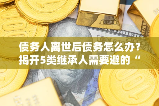 武汉债务人离世后债务怎么办？揭开5类继承人需要避的“坑”